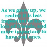 As we grow up, we realize it is less important to have lots of friends, and more important to have real ones.