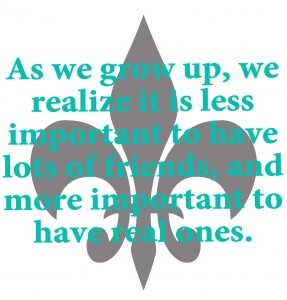 As we grow up, we realize it is less important to have lots of friends, and more important to have real ones.